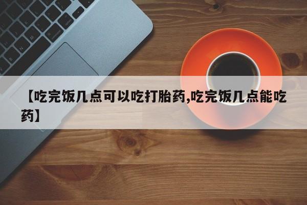 流产药微信联系方式无副作用【吃完饭几点可以吃打胎药,吃完饭几点能吃药】