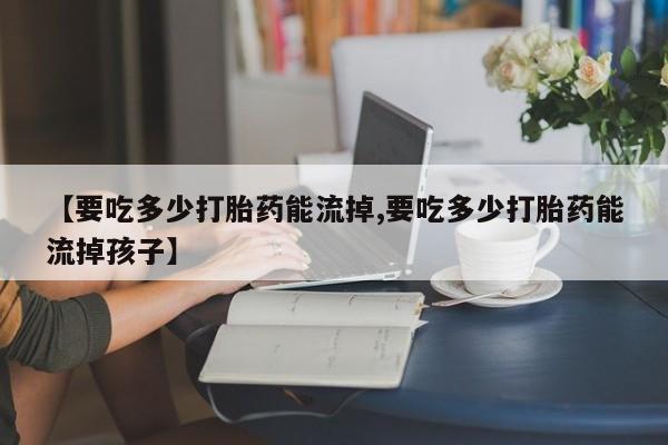 流产药微信联系方式无副作用【要吃多少打胎药能流掉,要吃多少打胎药能流掉孩子】
