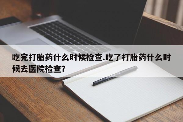 流产药微信联系方式无副作用吃完打胎药什么时候检查.吃了打胎药什么时候去医院检查？