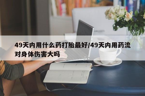 流产药微信联系方式无副作用49天内用什么药打胎最好/49天内用药流对身体伤害大吗