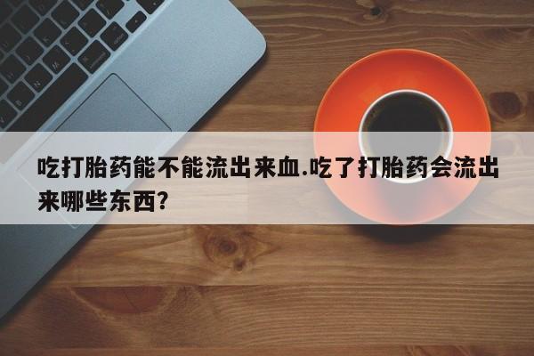 流产药微信联系方式无副作用吃打胎药能不能流出来血.吃了打胎药会流出来哪些东西？