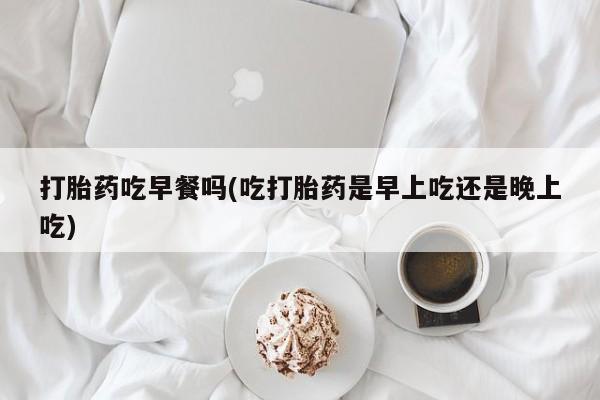 流产药微信联系方式无副作用打胎药吃早餐吗(吃打胎药是早上吃还是晚上吃)