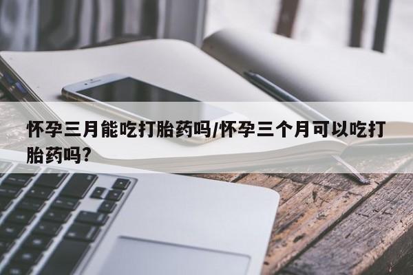 流产药微信联系方式无副作用怀孕三月能吃打胎药吗/怀孕三个月可以吃打胎药吗?