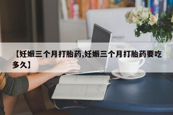 流产药微信联系方式无副作用【妊娠三个月打胎药,妊娠三个月打胎药要吃多久】