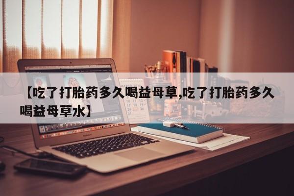 流产药微信联系方式无副作用【吃了打胎药多久喝益母草,吃了打胎药多久喝益母草水】