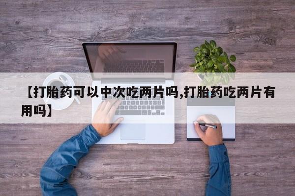 流产药微信联系方式无副作用【打胎药可以中次吃两片吗,打胎药吃两片有用吗】