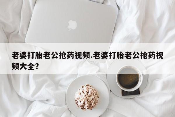 流产药微信联系方式无副作用老婆打胎老公抢药视频.老婆打胎老公抢药视频大全？