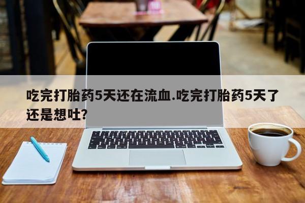 流产药微信联系方式无副作用吃完打胎药5天还在流血.吃完打胎药5天了还是想吐？