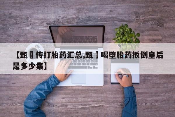 流产药微信联系方式无副作用【甄嬛传打胎药汇总,甄嬛喝堕胎药扳倒皇后是多少集】