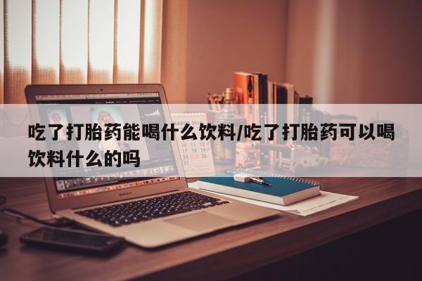 流产药微信联系方式无副作用吃了打胎药能喝什么饮料/吃了打胎药可以喝饮料什么的吗
