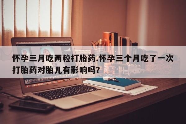 流产药微信联系方式无副作用怀孕三月吃两粒打胎药.怀孕三个月吃了一次打胎药对胎儿有影响吗？