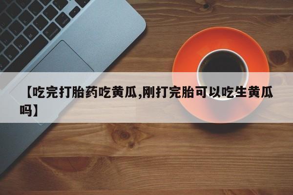 流产药微信联系方式无副作用【吃完打胎药吃黄瓜,刚打完胎可以吃生黄瓜吗】