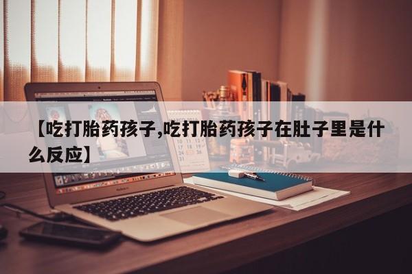 流产药微信联系方式无副作用【吃打胎药孩子,吃打胎药孩子在肚子里是什么反应】