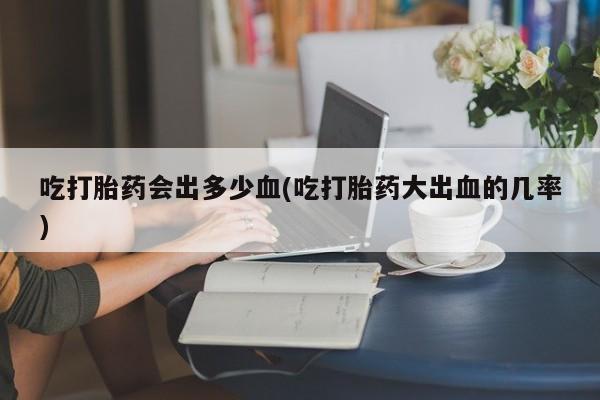 流产药微信联系方式无副作用吃打胎药会出多少血(吃打胎药大出血的几率)