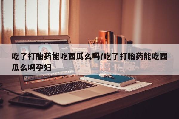 流产药微信联系方式无副作用吃了打胎药能吃西瓜么吗/吃了打胎药能吃西瓜么吗孕妇