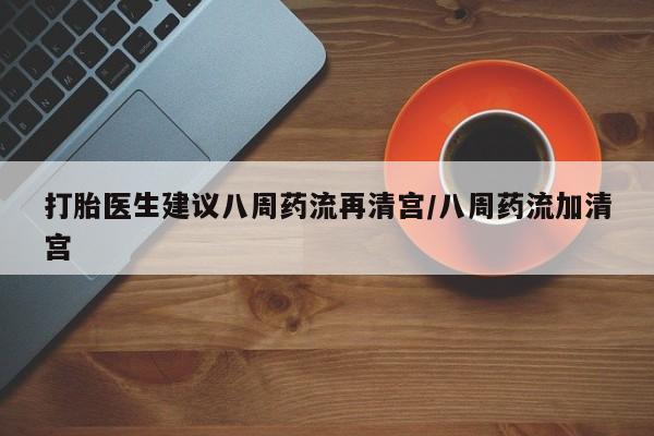 流产药微信联系方式无副作用打胎医生建议八周药流再清宫/八周药流加清宫