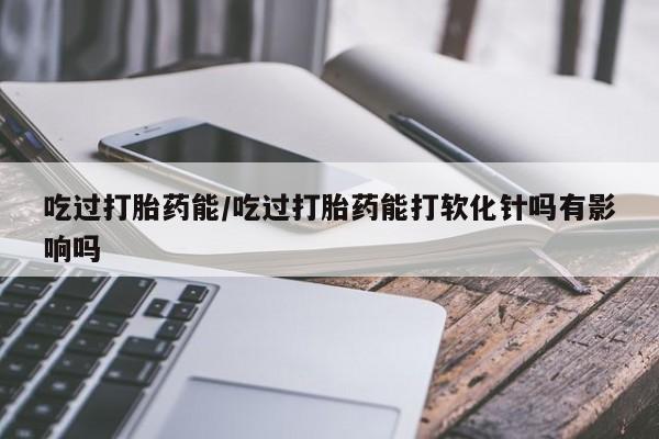 流产药微信联系方式无副作用吃过打胎药能/吃过打胎药能打软化针吗有影响吗