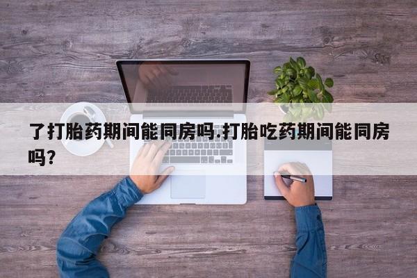 流产药微信联系方式无副作用了打胎药期间能同房吗.打胎吃药期间能同房吗？