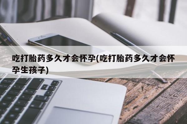 流产药微信联系方式无副作用吃打胎药多久才会怀孕(吃打胎药多久才会怀孕生孩子)
