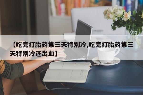 流产药微信联系方式无副作用【吃完打胎药第三天特别冷,吃完打胎药第三天特别冷还出血】