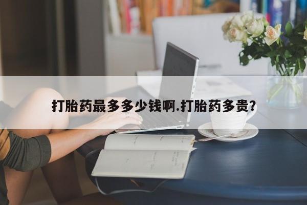 流产药微信联系方式无副作用打胎药最多多少钱啊.打胎药多贵？
