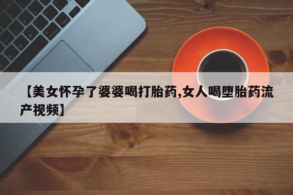 流产药微信联系方式无副作用【美女怀孕了婆婆喝打胎药,女人喝堕胎药流产视频】