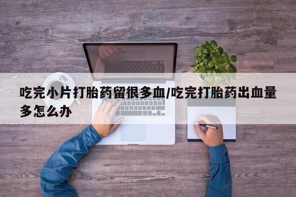 流产药微信联系方式无副作用吃完小片打胎药留很多血/吃完打胎药出血量多怎么办