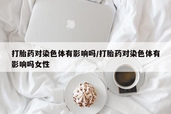流产药微信联系方式无副作用打胎药对染色体有影响吗/打胎药对染色体有影响吗女性
