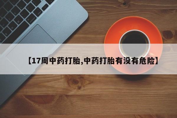 流产药微信联系方式无副作用【17周中药打胎,中药打胎有没有危险】