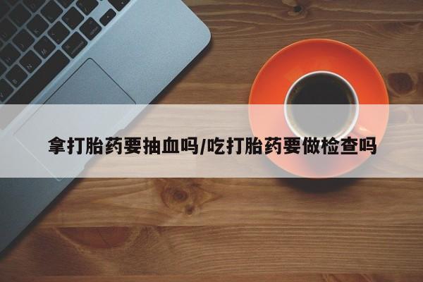 流产药微信联系方式无副作用拿打胎药要抽血吗/吃打胎药要做检查吗