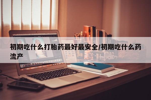 流产药微信联系方式无副作用初期吃什么打胎药最好最安全/初期吃什么药流产