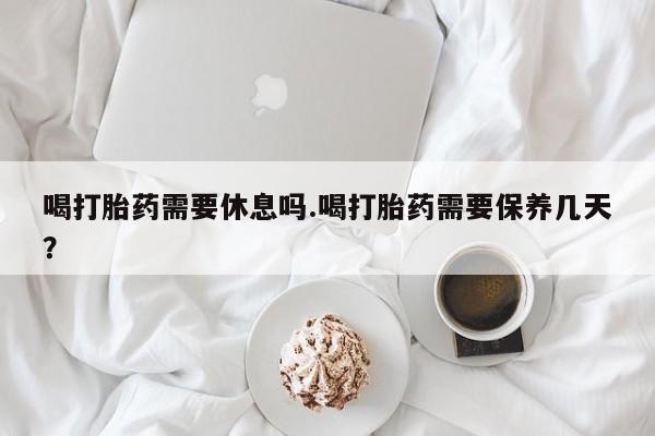 流产药微信联系方式无副作用喝打胎药需要休息吗.喝打胎药需要保养几天？