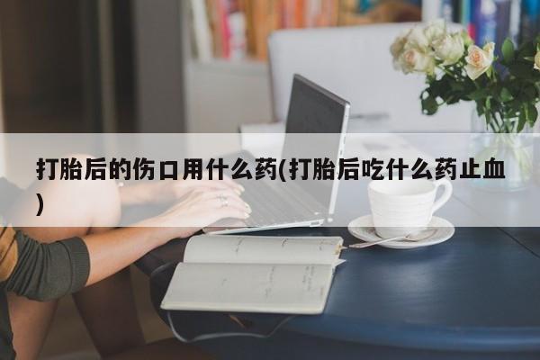 流产药微信联系方式无副作用打胎后的伤口用什么药(打胎后吃什么药止血)