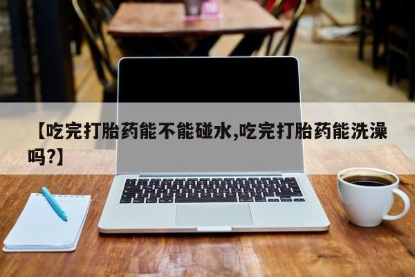 流产药微信联系方式无副作用【吃完打胎药能不能碰水,吃完打胎药能洗澡吗?】
