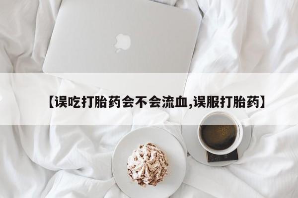 流产药微信联系方式无副作用【误吃打胎药会不会流血,误服打胎药】