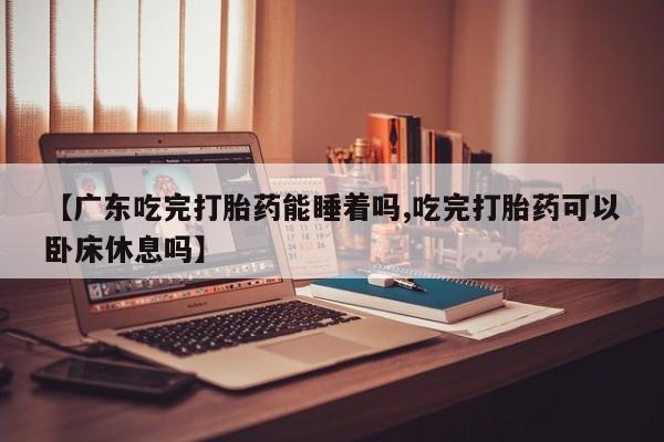 流产药微信联系方式无副作用【广东吃完打胎药能睡着吗,吃完打胎药可以卧床休息吗】