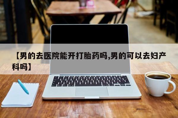 流产药微信联系方式无副作用【男的去医院能开打胎药吗,男的可以去妇产科吗】