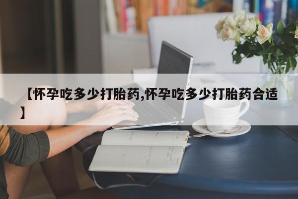 流产药微信联系方式无副作用【怀孕吃多少打胎药,怀孕吃多少打胎药合适】