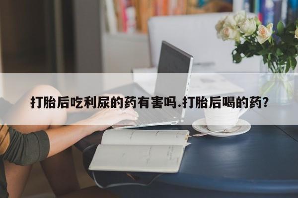 流产药微信联系方式无副作用打胎后吃利尿的药有害吗.打胎后喝的药？