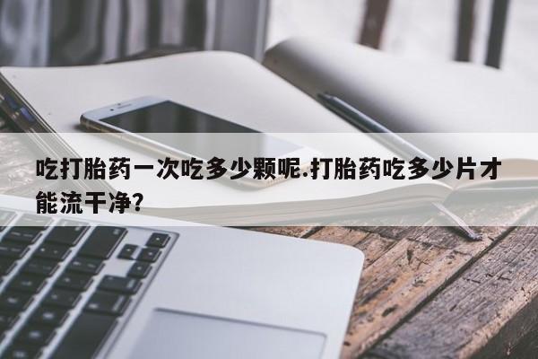 流产药微信联系方式无副作用吃打胎药一次吃多少颗呢.打胎药吃多少片才能流干净？