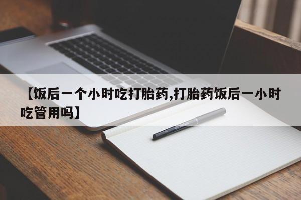 流产药微信联系方式无副作用【饭后一个小时吃打胎药,打胎药饭后一小时吃管用吗】
