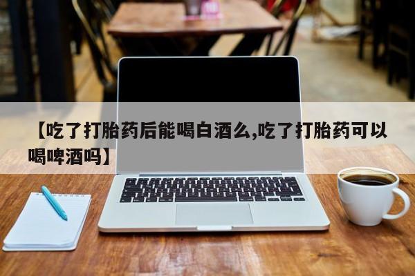 流产药微信联系方式无副作用【吃了打胎药后能喝白酒么,吃了打胎药可以喝啤酒吗】