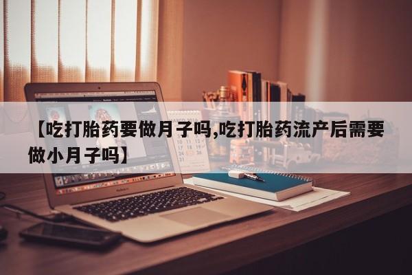 流产药微信联系方式无副作用【吃打胎药要做月子吗,吃打胎药流产后需要做小月子吗】