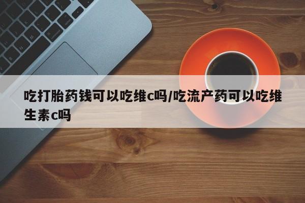 流产药微信联系方式无副作用吃打胎药钱可以吃维c吗/吃流产药可以吃维生素c吗
