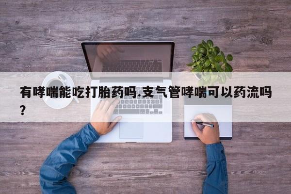 流产药微信联系方式无副作用有哮喘能吃打胎药吗.支气管哮喘可以药流吗？