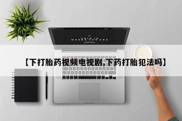 流产药微信联系方式无副作用【下打胎药视频电视剧,下药打胎犯法吗】