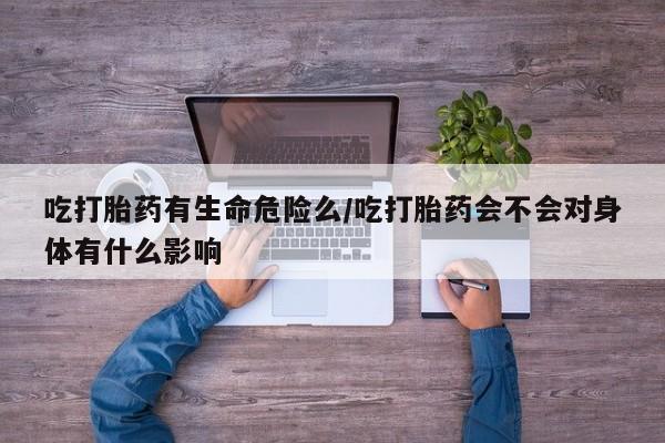 流产药微信联系方式无副作用吃打胎药有生命危险么/吃打胎药会不会对身体有什么影响