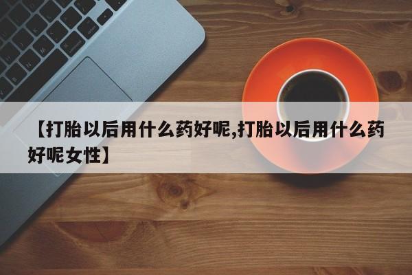 流产药微信联系方式无副作用【打胎以后用什么药好呢,打胎以后用什么药好呢女性】